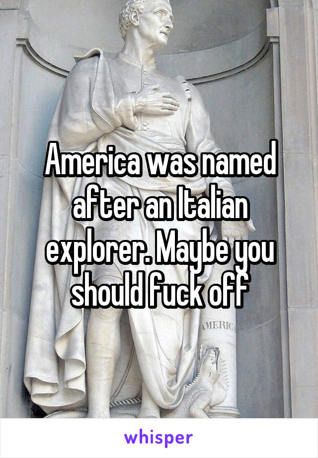 America was named after an Italian explorer. Maybe you should fuck off