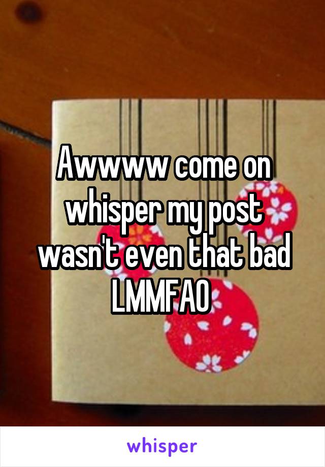 Awwww come on whisper my post wasn't even that bad LMMFAO 