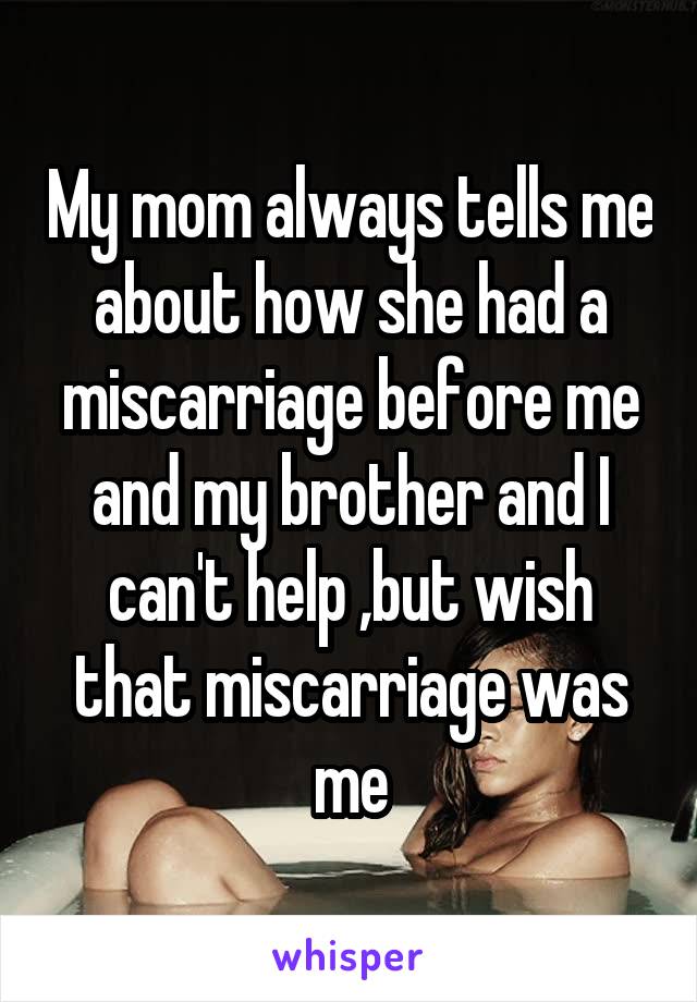 My mom always tells me about how she had a miscarriage before me and my brother and I can't help ,but wish that miscarriage was me