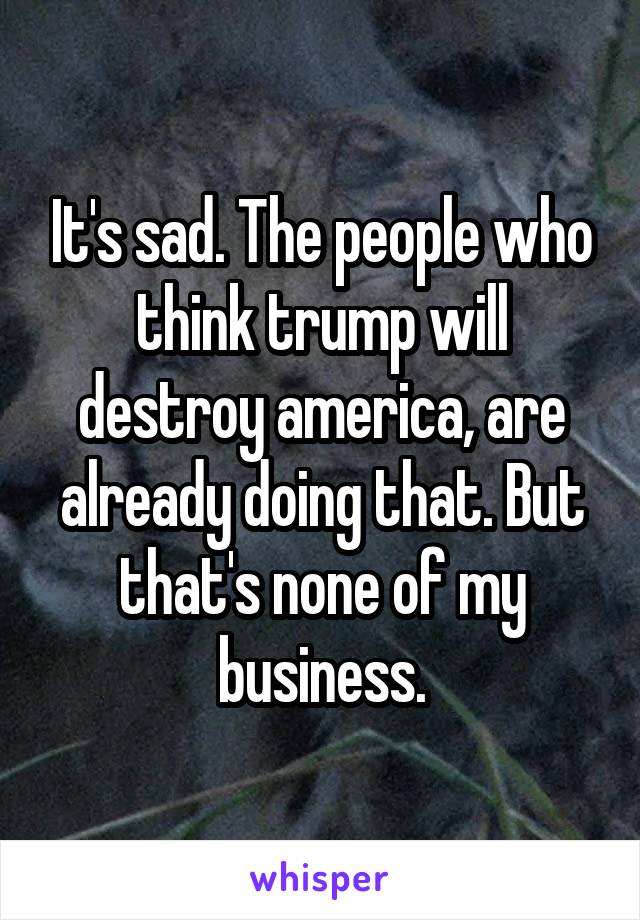 It's sad. The people who think trump will destroy america, are already doing that. But that's none of my business.