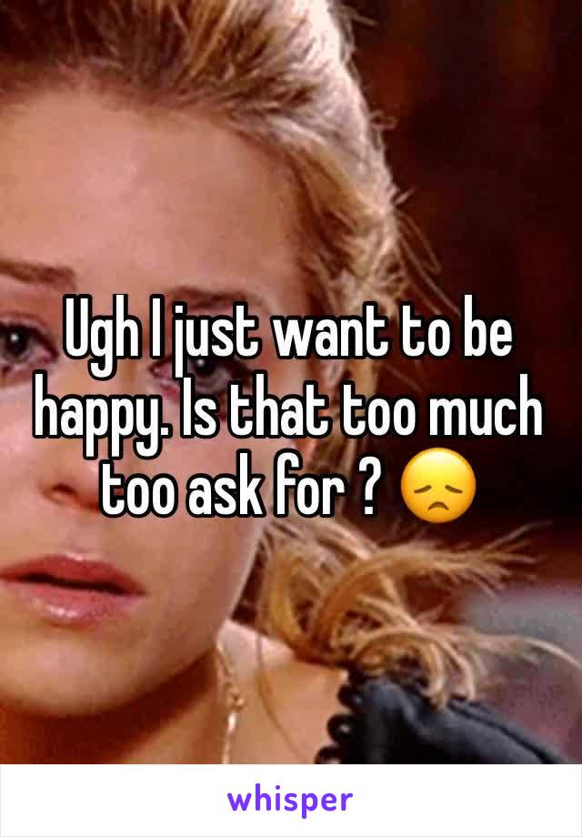 Ugh I just want to be happy. Is that too much too ask for ? 😞