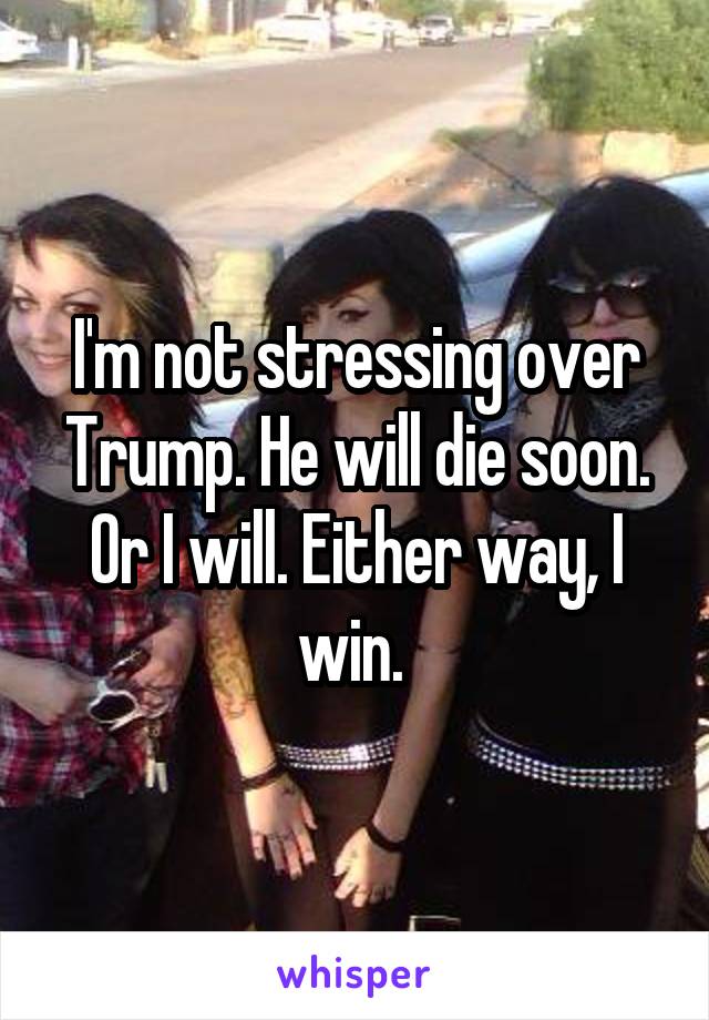 I'm not stressing over Trump. He will die soon. Or I will. Either way, I win. 