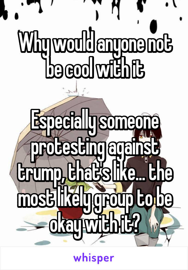 Why would anyone not be cool with it

Especially someone protesting against trump, that's like... the most likely group to be okay with it?