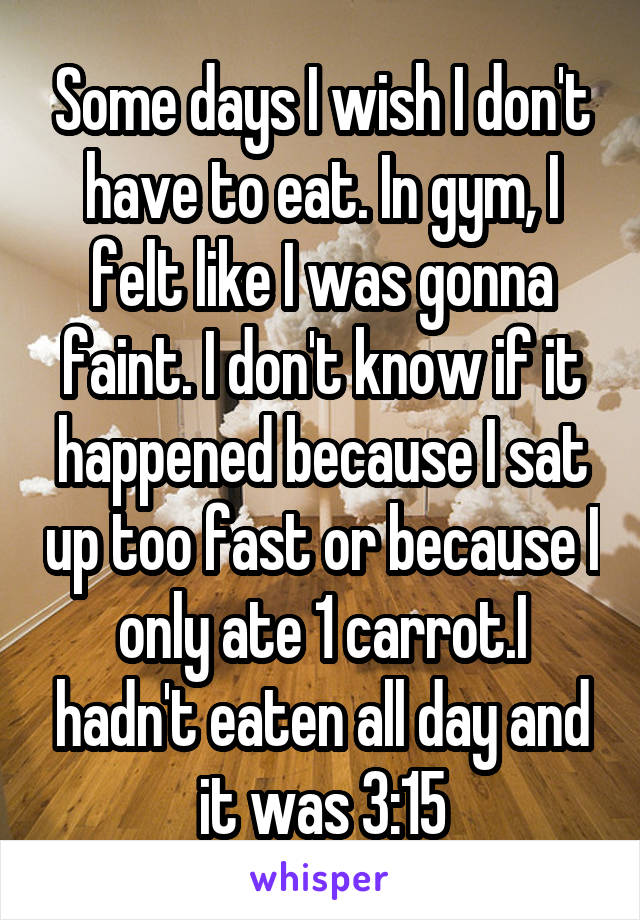 Some days I wish I don't have to eat. In gym, I felt like I was gonna faint. I don't know if it happened because I sat up too fast or because I only ate 1 carrot.I hadn't eaten all day and it was 3:15