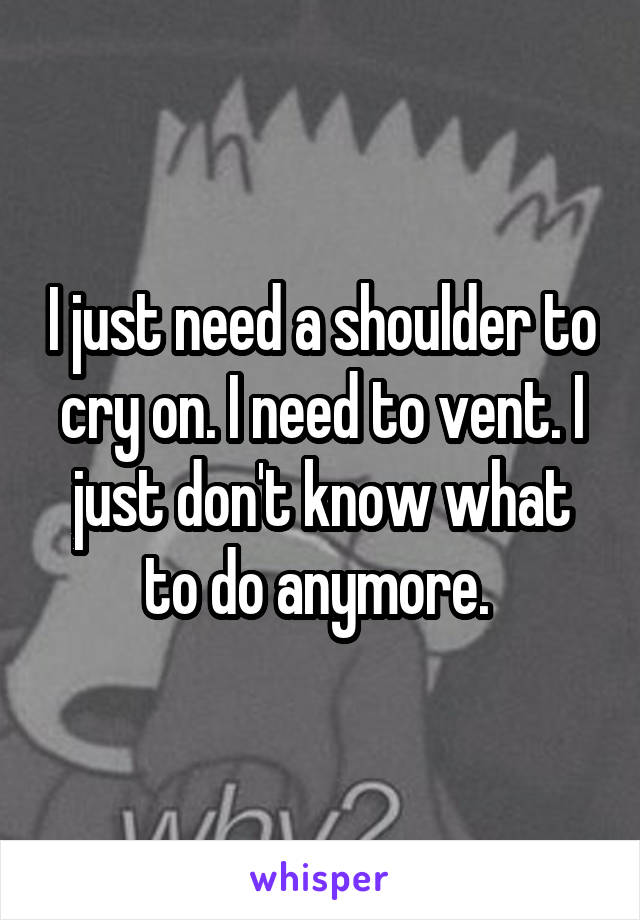 I just need a shoulder to cry on. I need to vent. I just don't know what to do anymore. 