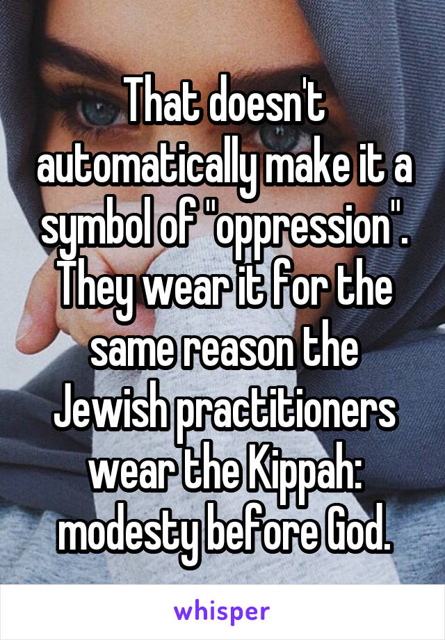 That doesn't automatically make it a symbol of "oppression". They wear it for the same reason the Jewish practitioners wear the Kippah: modesty before God.