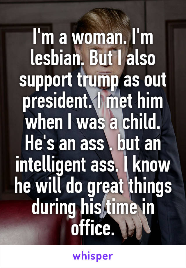 I'm a woman. I'm lesbian. But I also support trump as out president. I met him when I was a child. He's an ass . but an intelligent ass. I know he will do great things during his time in office.