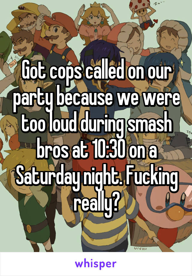 Got cops called on our party because we were too loud during smash bros at 10:30 on a Saturday night. Fucking really?