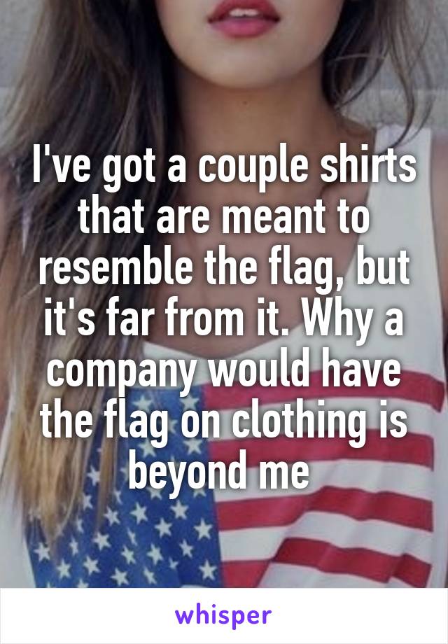 I've got a couple shirts that are meant to resemble the flag, but it's far from it. Why a company would have the flag on clothing is beyond me 