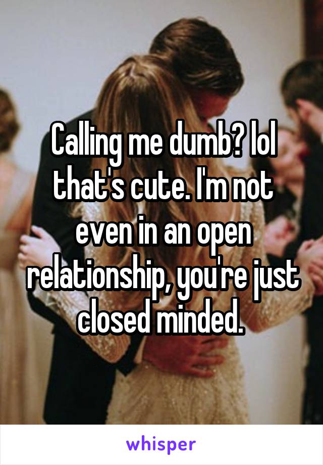 Calling me dumb? lol that's cute. I'm not even in an open relationship, you're just closed minded. 