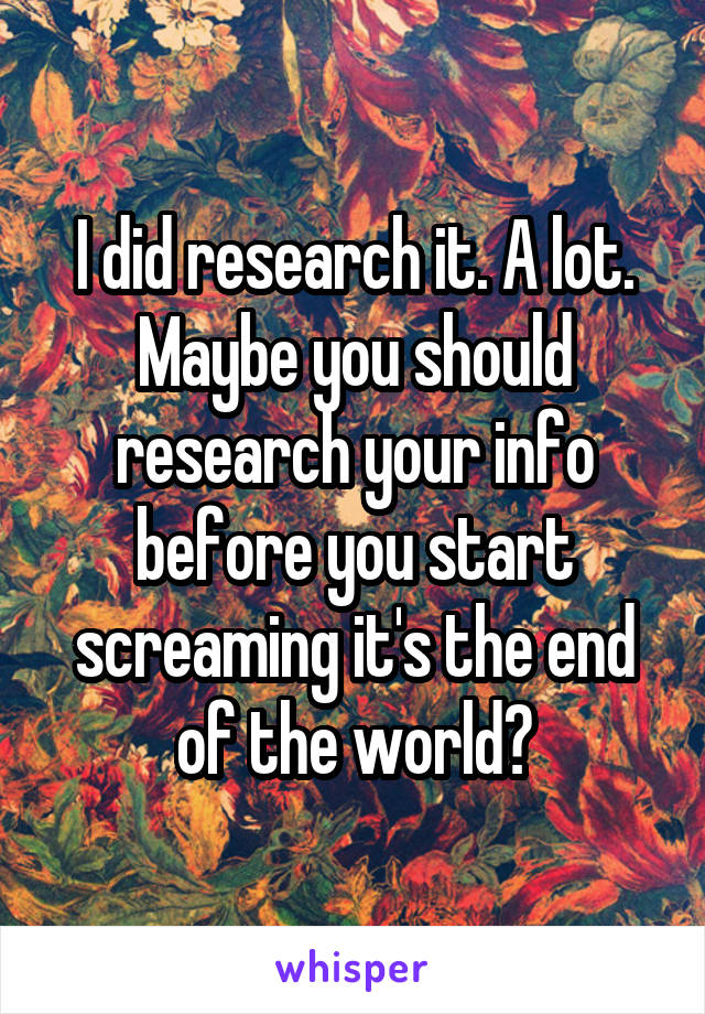 I did research it. A lot. Maybe you should research your info before you start screaming it's the end of the world?