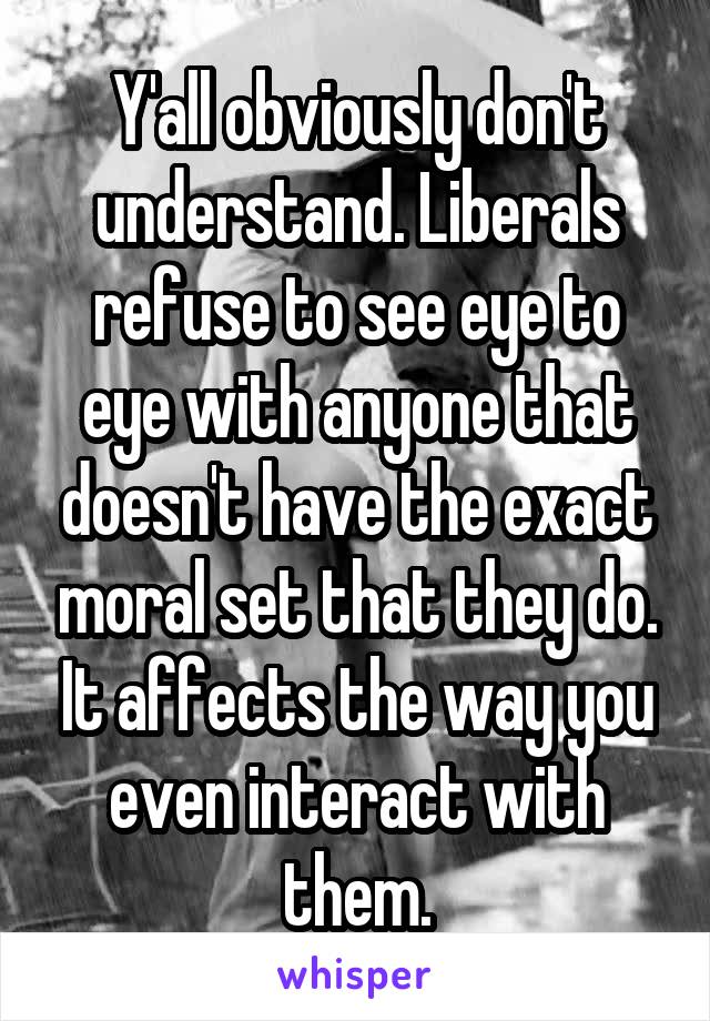 Y'all obviously don't understand. Liberals refuse to see eye to eye with anyone that doesn't have the exact moral set that they do. It affects the way you even interact with them.