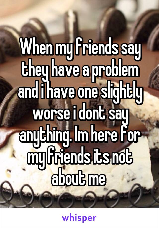 When my friends say they have a problem and i have one slightly worse i dont say anything. Im here for my friends its not about me 