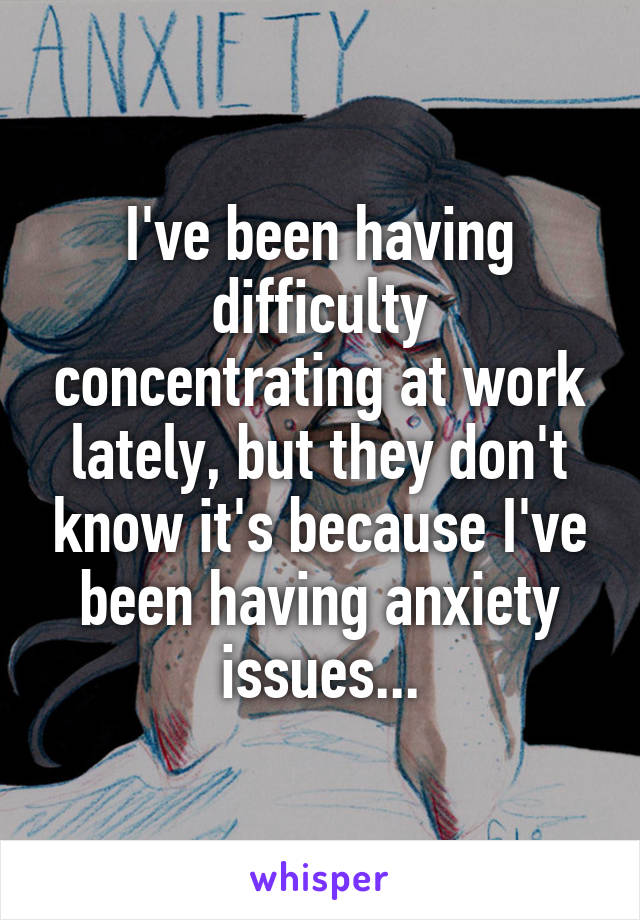 I've been having difficulty concentrating at work lately, but they don't know it's because I've been having anxiety issues...