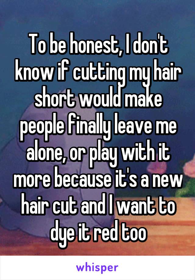 To be honest, I don't know if cutting my hair short would make people finally leave me alone, or play with it more because it's a new hair cut and I want to dye it red too