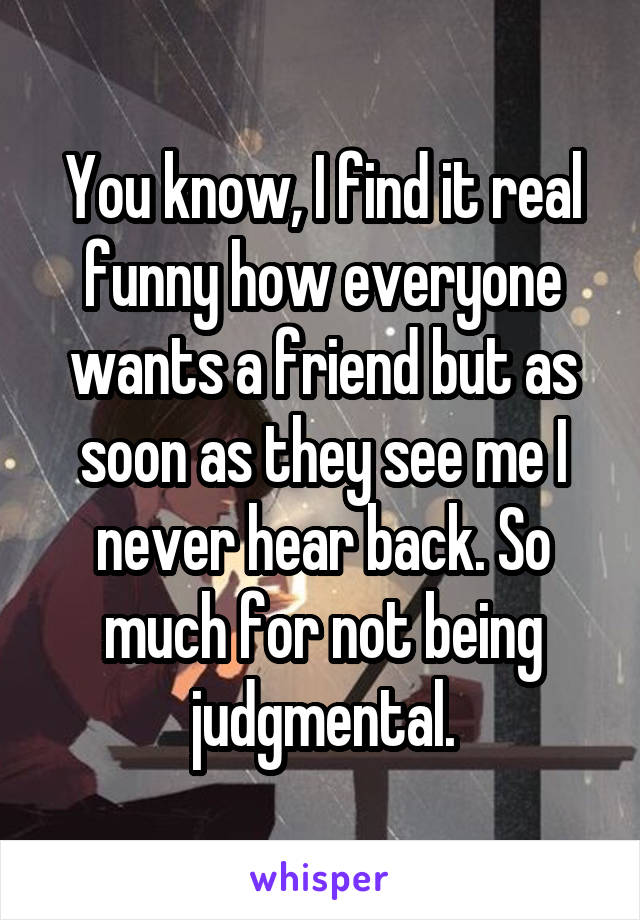 You know, I find it real funny how everyone wants a friend but as soon as they see me I never hear back. So much for not being judgmental.