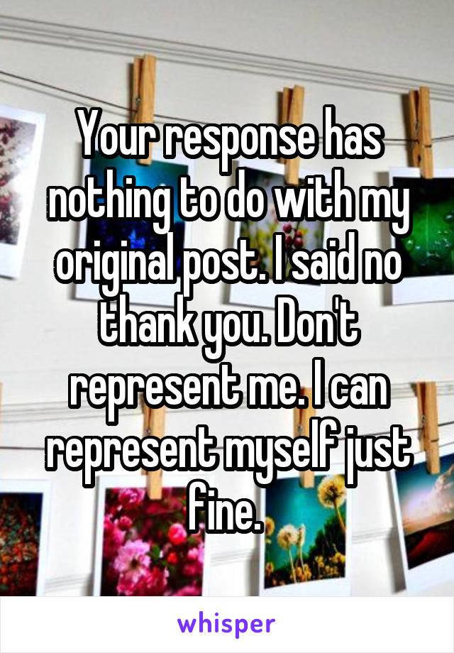 Your response has nothing to do with my original post. I said no thank you. Don't represent me. I can represent myself just fine. 