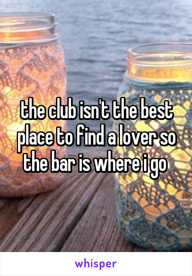 the club isn't the best place to find a lover so the bar is where i go 