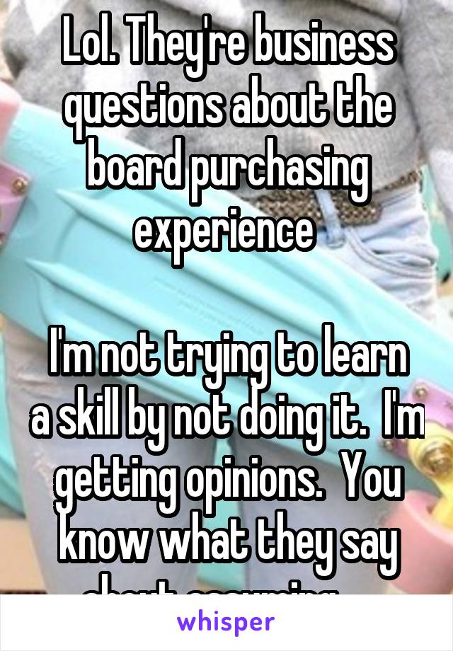 Lol. They're business questions about the board purchasing experience 
 
I'm not trying to learn a skill by not doing it.  I'm getting opinions.  You know what they say about assuming.....