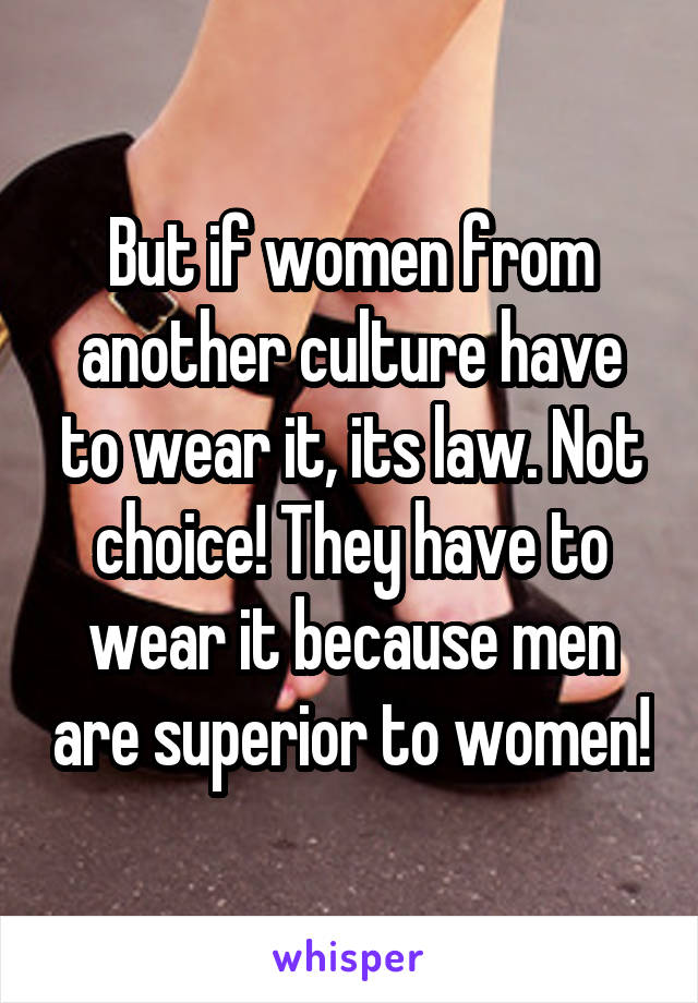 But if women from another culture have to wear it, its law. Not choice! They have to wear it because men are superior to women!