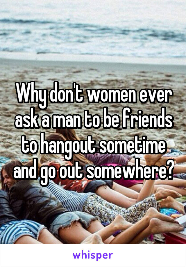 Why don't women ever ask a man to be friends to hangout sometime and go out somewhere?