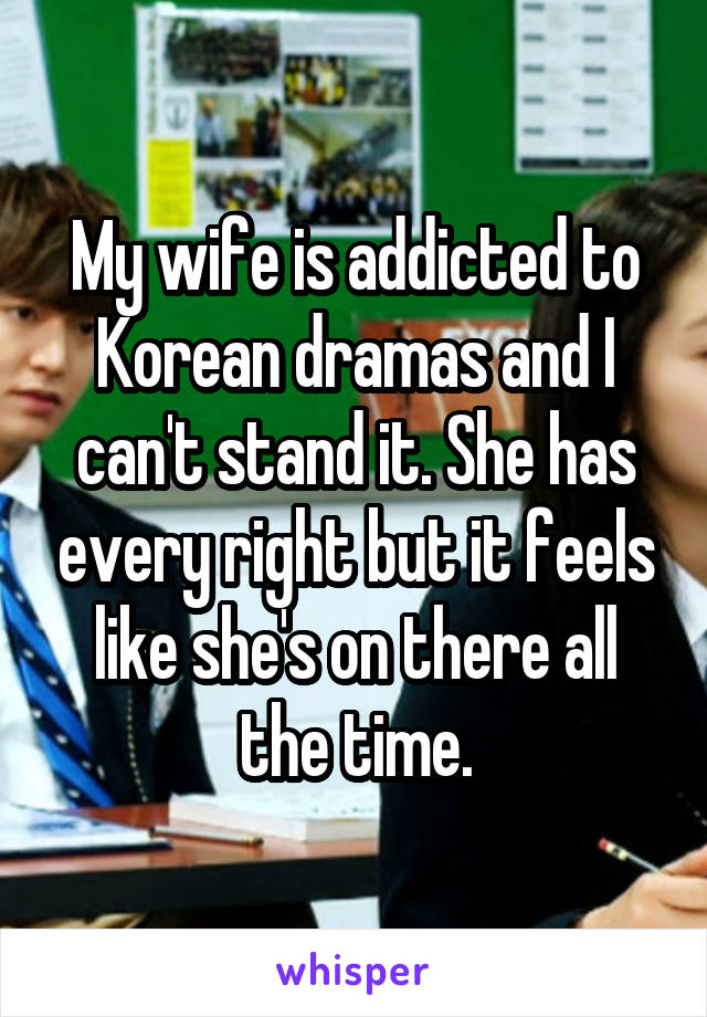 My wife is addicted to Korean dramas and I can't stand it. She has every right but it feels like she's on there all the time.