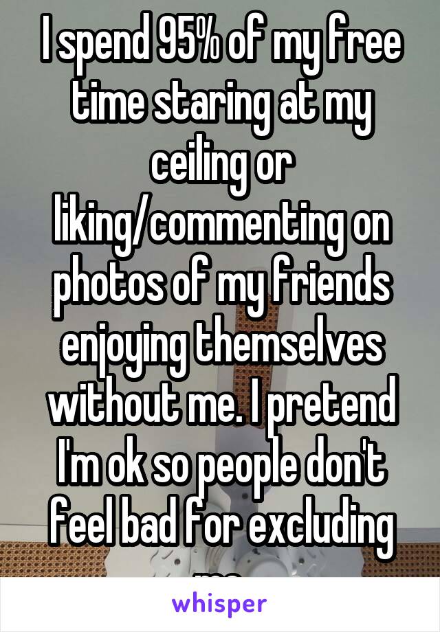 I spend 95% of my free time staring at my ceiling or liking/commenting on photos of my friends enjoying themselves without me. I pretend I'm ok so people don't feel bad for excluding me.