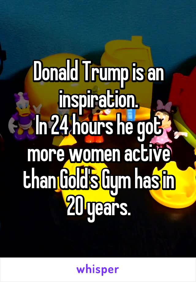 Donald Trump is an inspiration.
In 24 hours he got more women active than Gold's Gym has in 20 years.