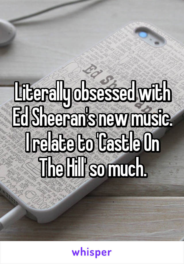 Literally obsessed with Ed Sheeran's new music. I relate to 'Castle On The Hill' so much.