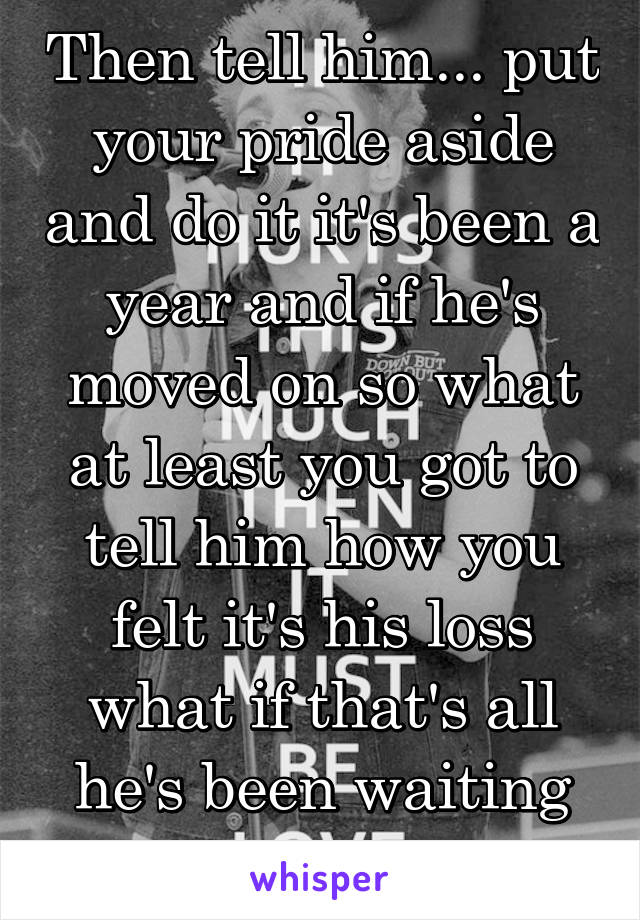 Then tell him... put your pride aside and do it it's been a year and if he's moved on so what at least you got to tell him how you felt it's his loss what if that's all he's been waiting for 