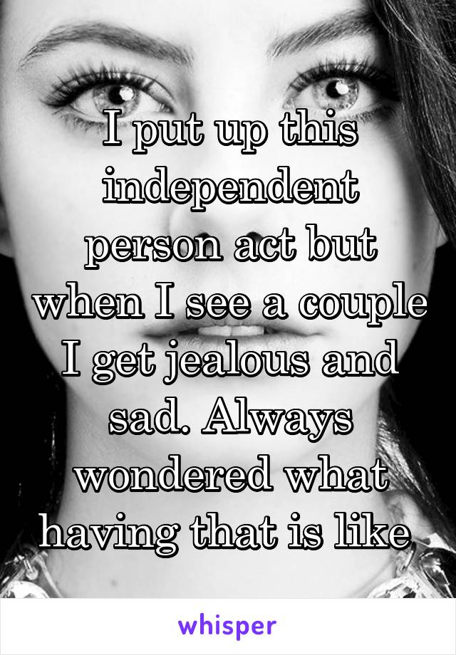 I put up this independent person act but when I see a couple I get jealous and sad. Always wondered what having that is like 