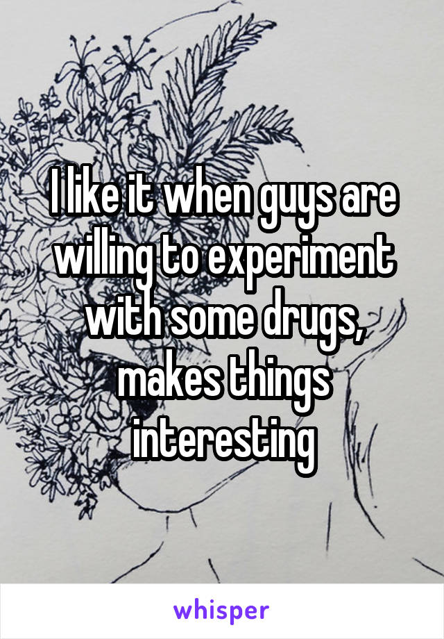 I like it when guys are willing to experiment with some drugs, makes things interesting