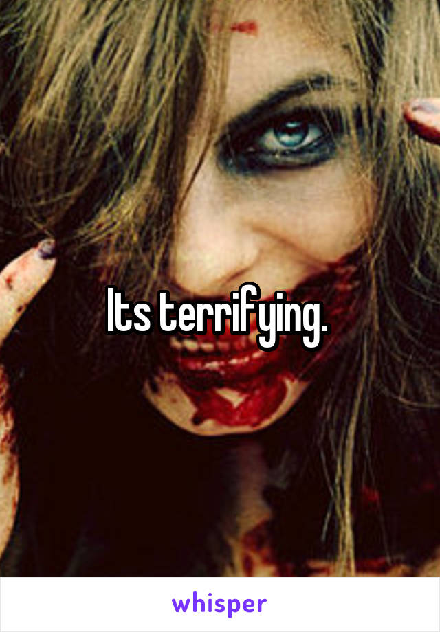 Its terrifying. 