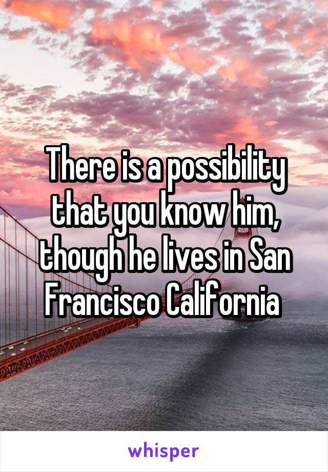 There is a possibility that you know him, though he lives in San Francisco California 