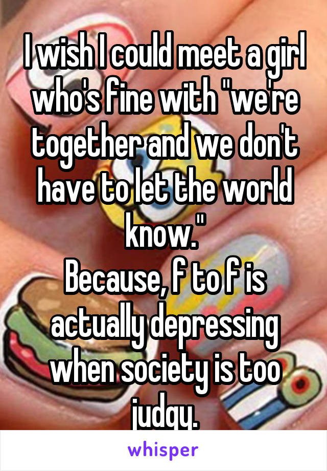 I wish I could meet a girl who's fine with "we're together and we don't have to let the world know."
Because, f to f is actually depressing when society is too judgy.