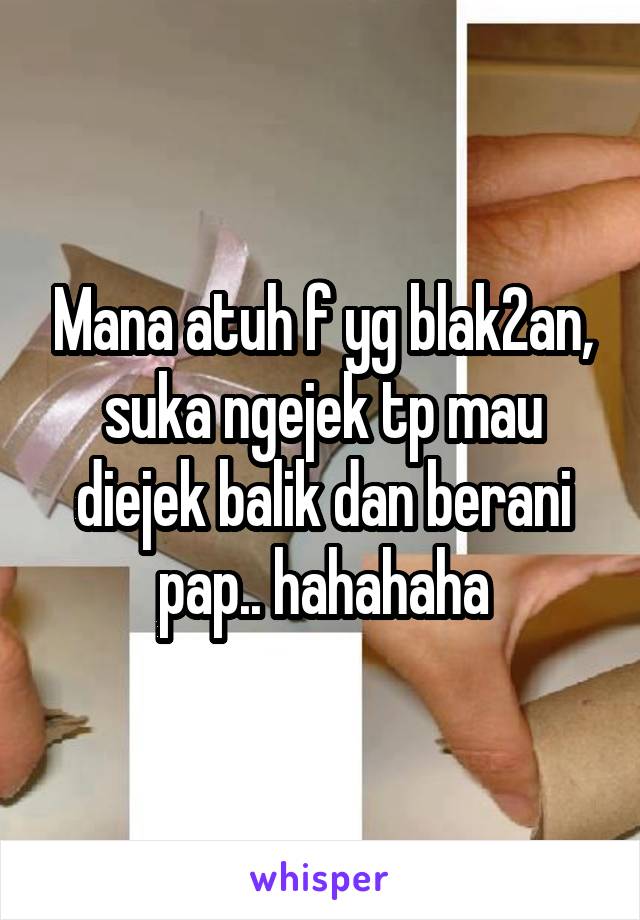 Mana atuh f yg blak2an, suka ngejek tp mau diejek balik dan berani pap.. hahahaha