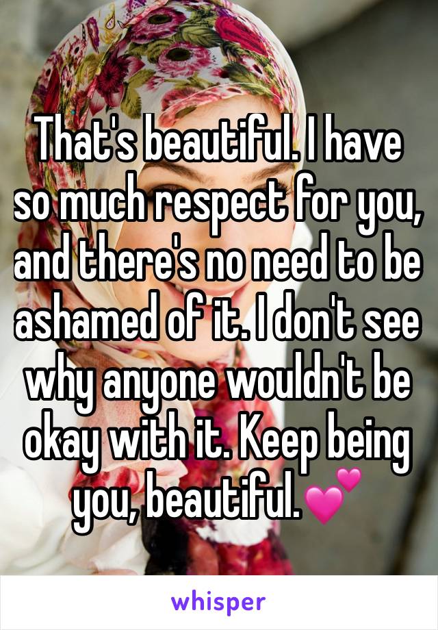 That's beautiful. I have so much respect for you, and there's no need to be ashamed of it. I don't see why anyone wouldn't be okay with it. Keep being you, beautiful.💕