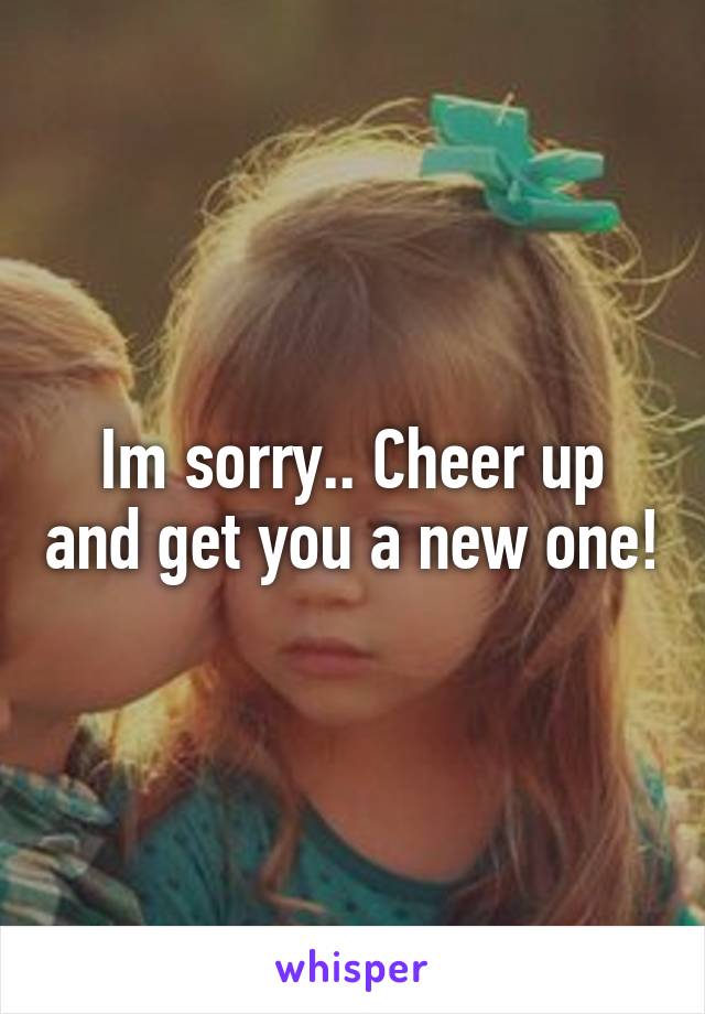 Im sorry.. Cheer up and get you a new one!