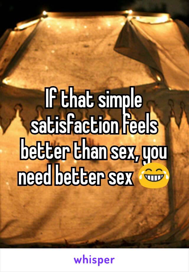 If that simple satisfaction feels better than sex, you need better sex 😂