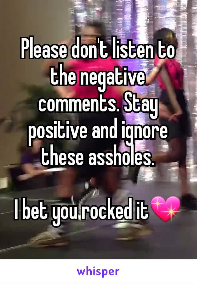 Please don't listen to the negative comments. Stay positive and ignore these assholes.

I bet you rocked it💖
