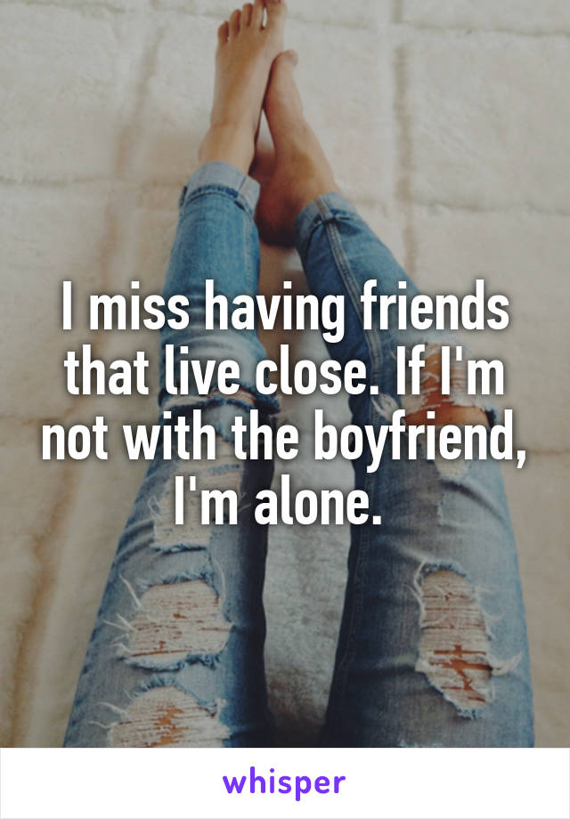 I miss having friends that live close. If I'm not with the boyfriend, I'm alone. 