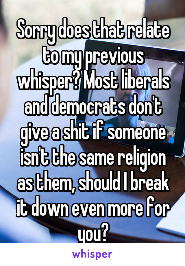 Sorry does that relate to my previous whisper? Most liberals and democrats don't give a shit if someone isn't the same religion as them, should I break it down even more for you?