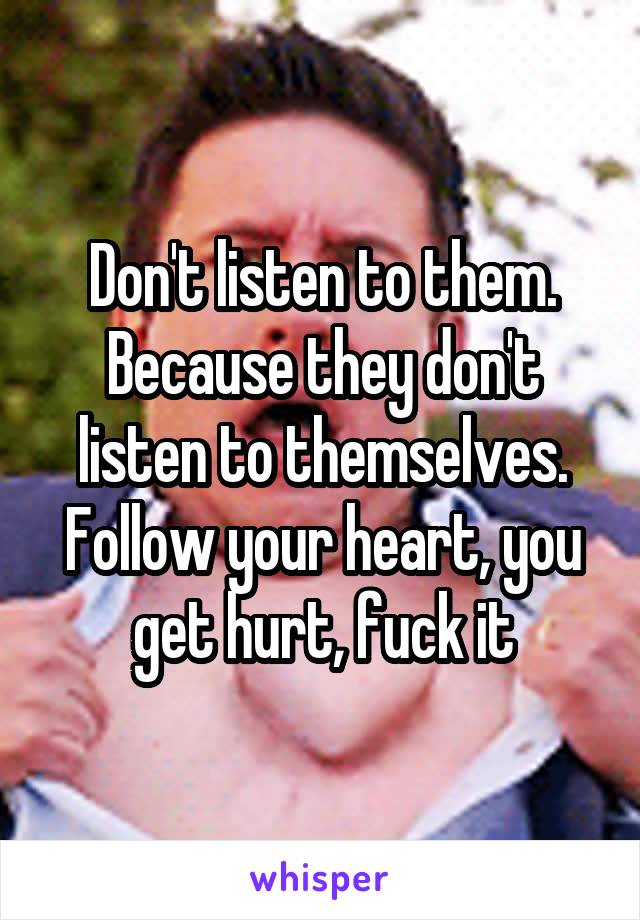 Don't listen to them. Because they don't listen to themselves. Follow your heart, you get hurt, fuck it