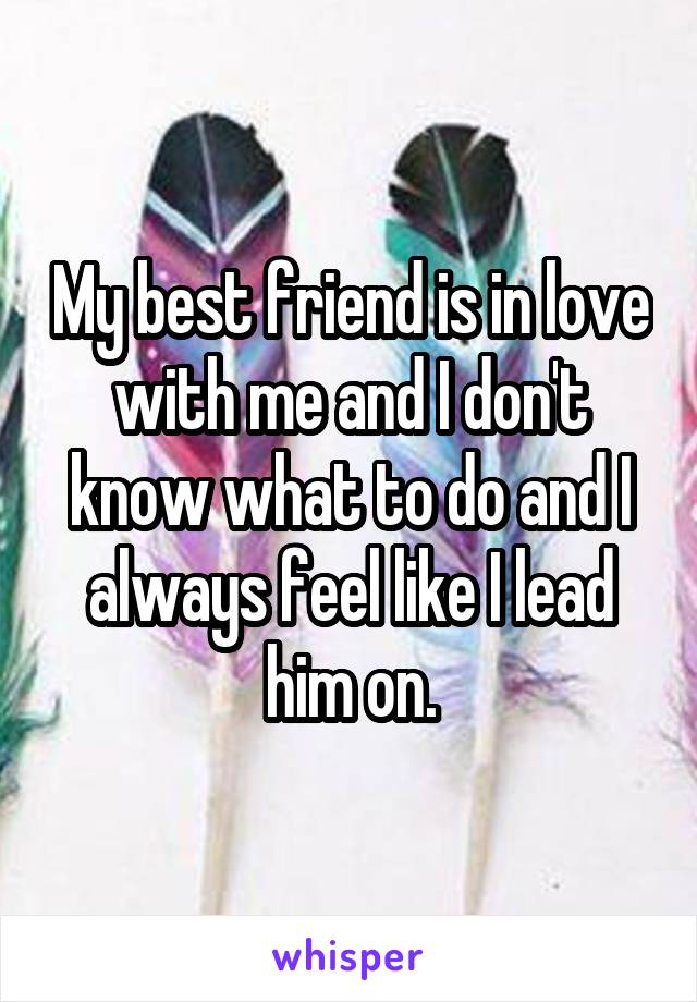 My best friend is in love with me and I don't know what to do and I always feel like I lead him on.