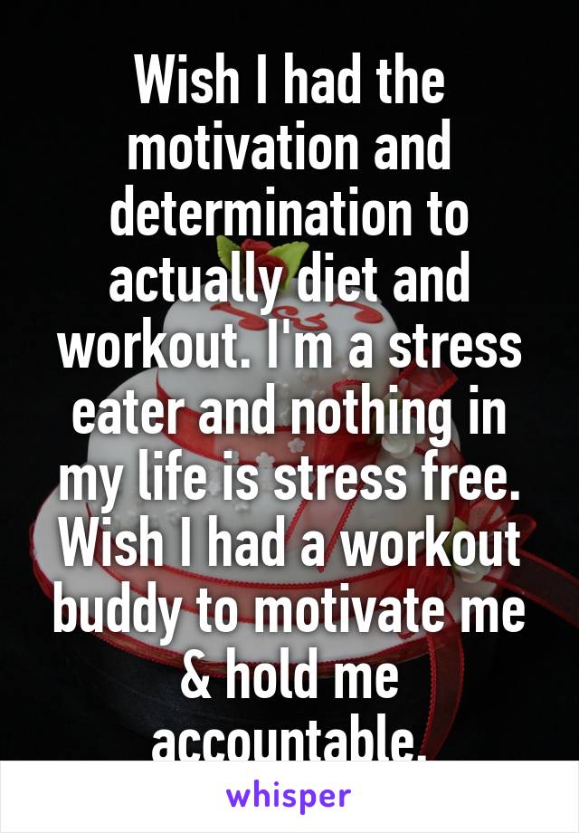 Wish I had the motivation and determination to actually diet and workout. I'm a stress eater and nothing in my life is stress free. Wish I had a workout buddy to motivate me & hold me accountable.