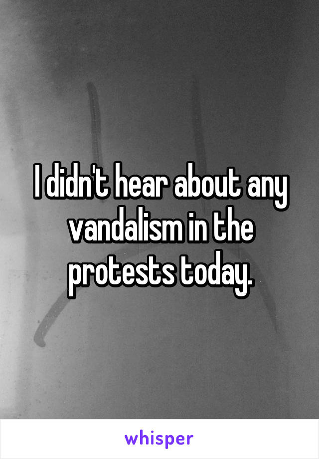 I didn't hear about any vandalism in the protests today.