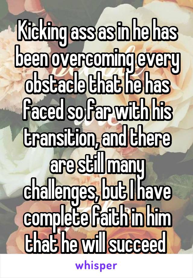 Kicking ass as in he has been overcoming every obstacle that he has faced so far with his transition, and there are still many challenges, but I have complete faith in him that he will succeed 