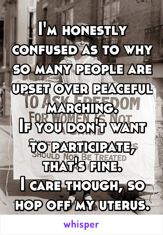 I'm honestly confused as to why so many people are upset over peaceful marching.
If you don't want to participate, that's fine.
I care though, so hop off my uterus.