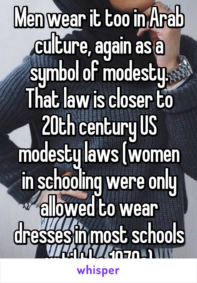 Men wear it too in Arab culture, again as a symbol of modesty. That law is closer to 20th century US modesty laws (women in schooling were only allowed to wear dresses in most schools until the 1970s)