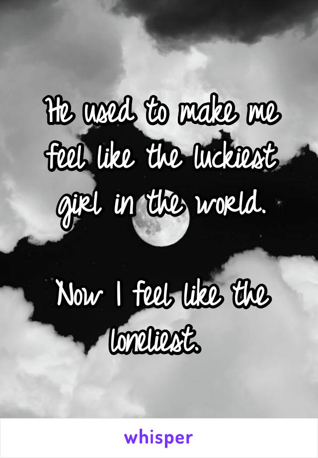 He used to make me feel like the luckiest girl in the world.

Now I feel like the loneliest. 